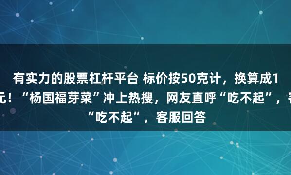 有实力的股票杠杆平台 标价按50克计，换算成1斤28.8元！“杨国福芽菜”冲上热搜，网友直呼“吃不起”，客服回答