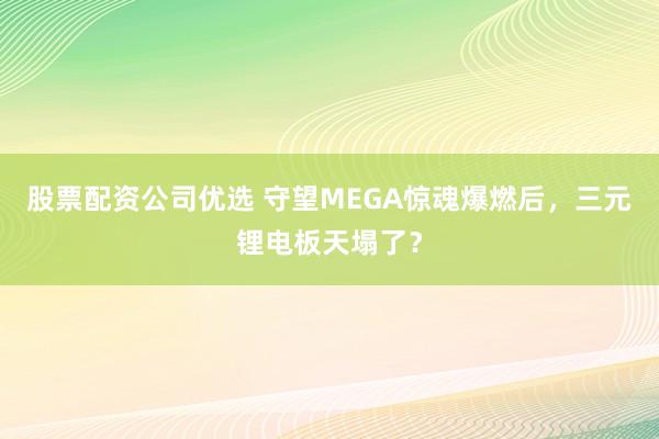 股票配资公司优选 守望MEGA惊魂爆燃后，三元锂电板天塌了？