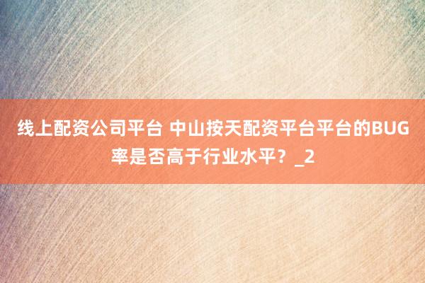 线上配资公司平台 中山按天配资平台平台的BUG率是否高于行业水平？_2