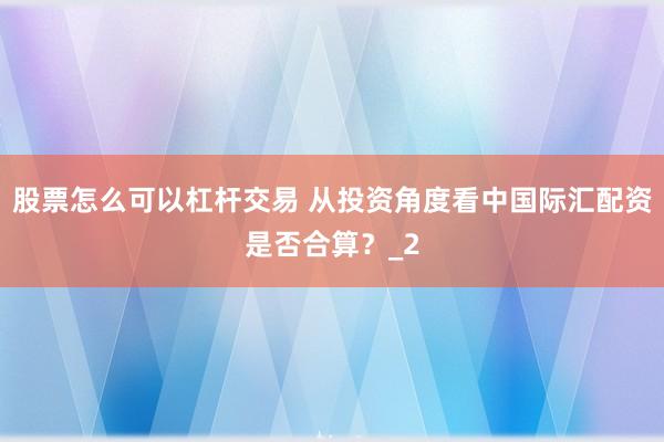 股票怎么可以杠杆交易 从投资角度看中国际汇配资是否合算？_2