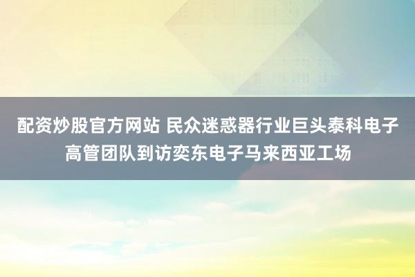 配资炒股官方网站 民众迷惑器行业巨头泰科电子高管团队到访奕东电子马来西亚工场