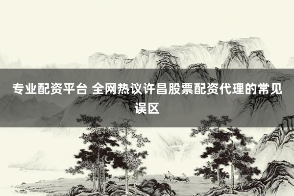 专业配资平台 全网热议许昌股票配资代理的常见误区