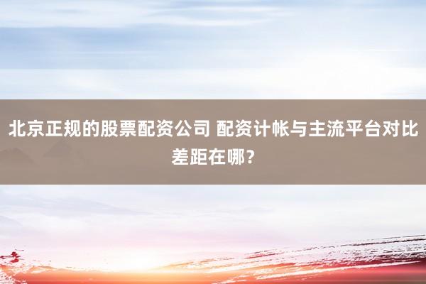 北京正规的股票配资公司 配资计帐与主流平台对比差距在哪？