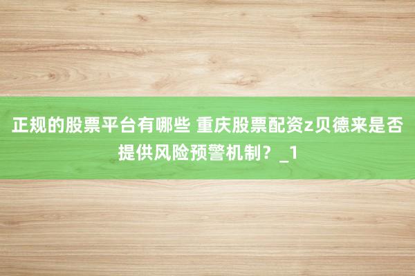 正规的股票平台有哪些 重庆股票配资z贝德来是否提供风险预警机制？_1