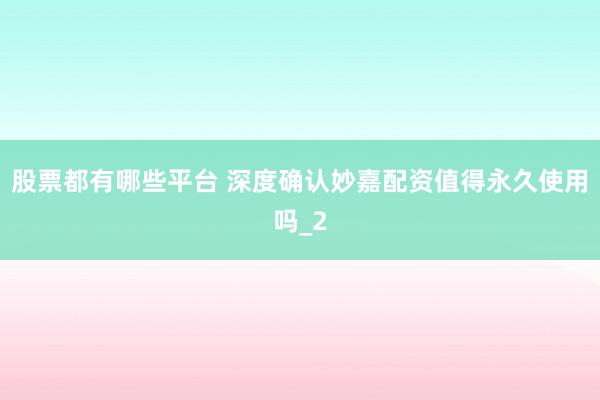 股票都有哪些平台 深度确认妙嘉配资值得永久使用吗_2