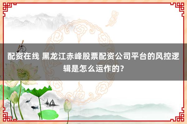 配资在线 黑龙江赤峰股票配资公司平台的风控逻辑是怎么运作的？