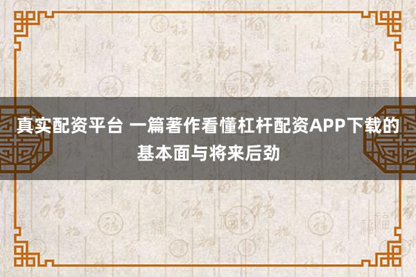 真实配资平台 一篇著作看懂杠杆配资APP下载的基本面与将来后劲