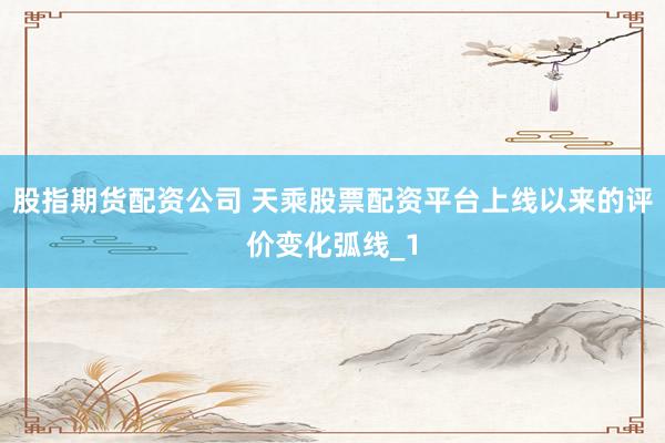 股指期货配资公司 天乘股票配资平台上线以来的评价变化弧线_1