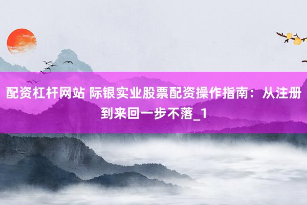 配资杠杆网站 际银实业股票配资操作指南：从注册到来回一步不落_1