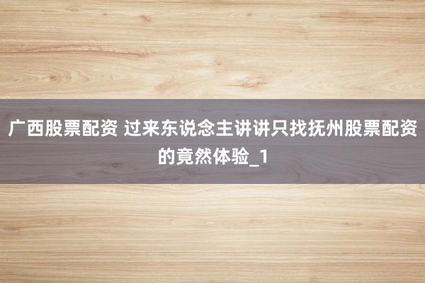 广西股票配资 过来东说念主讲讲只找抚州股票配资的竟然体验_1