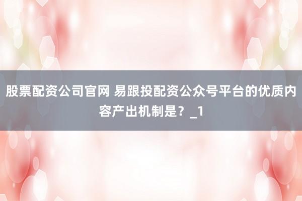股票配资公司官网 易跟投配资公众号平台的优质内容产出机制是?_1